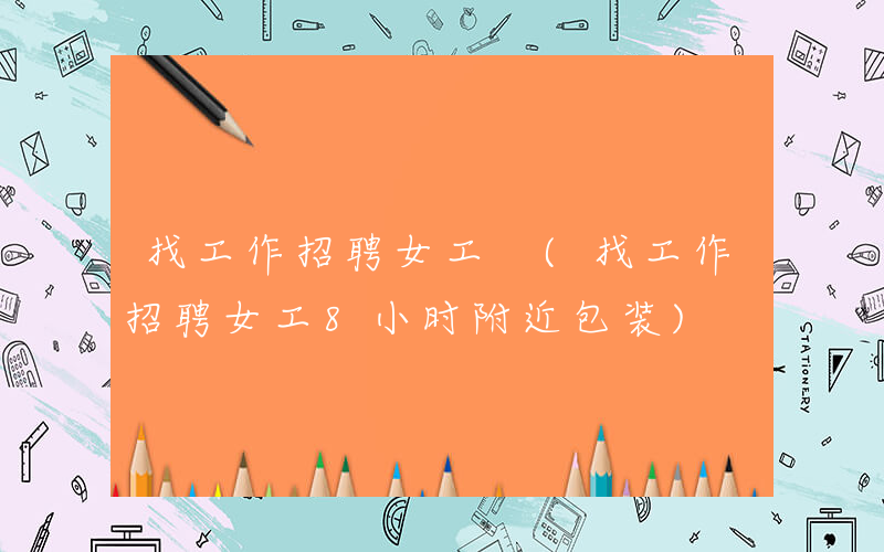 找工作招聘女工 (找工作招聘女工8小时附近包装)